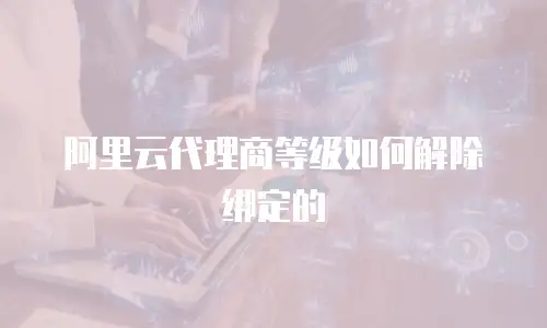 阿里云代理商等级如何解除绑定的
