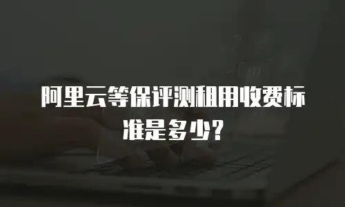 阿里云等保评测租用收费标准是多少？
