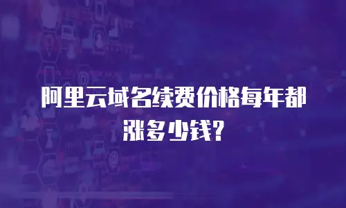 阿里云域名续费价格每年都涨多少钱？