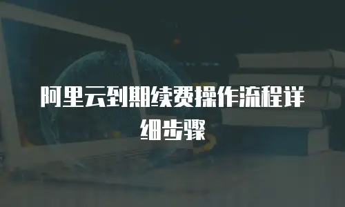 阿里云到期续费操作流程详细步骤