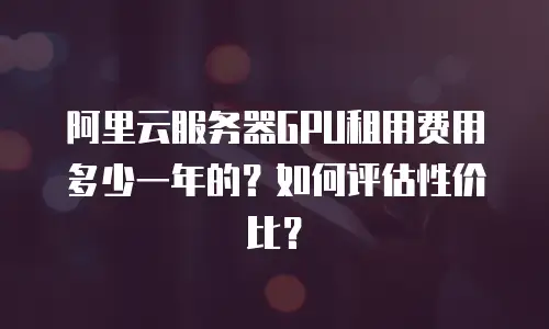 阿里云服务器GPU租用费用多少一年的？如何评估性价比？