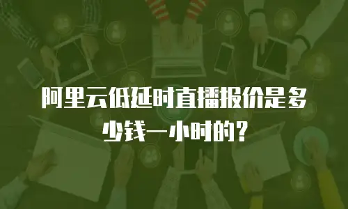 阿里云低延时直播报价是多少钱一小时的？