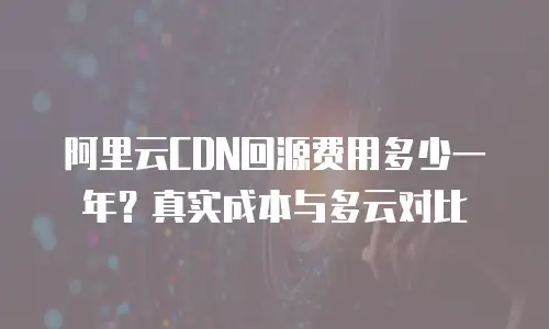 阿里云CDN回源费用多少一年？真实成本与多云对比
