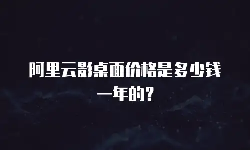 阿里云影桌面价格是多少钱一年的？