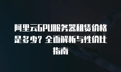 阿里云GPU服务器租赁价格是多少？全面解析与性价比指南
