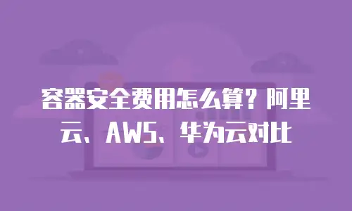 容器安全费用怎么算？阿里云、AWS、华为云对比