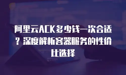 阿里云ACK多少钱一次合适？深度解析容器服务的性价比选择