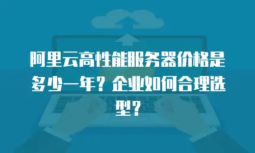 阿里云高性能服务器价格是多少一年？企业如何合理选型？