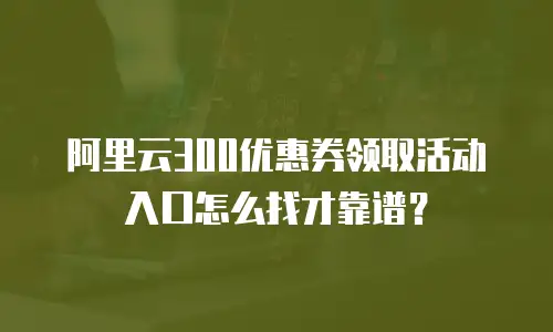 阿里云300优惠券领取活动入口怎么找才靠谱？
