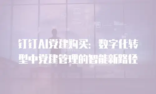 钉钉AI党建购买：数字化转型中党建管理的智能新路径