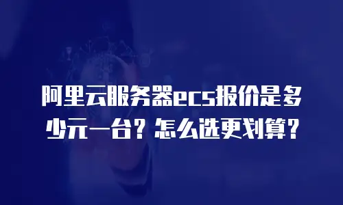 阿里云服务器ecs报价是多少元一台？怎么选更划算？