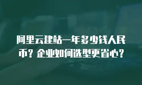 阿里云建站一年多少钱人民币？企业如何选型更省心？