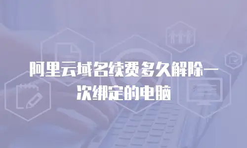 阿里云域名续费多久解除一次绑定的电脑