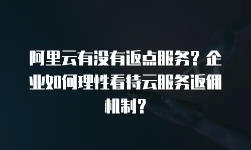 阿里云有没有返点服务？企业如何理性看待云服务返佣机制？