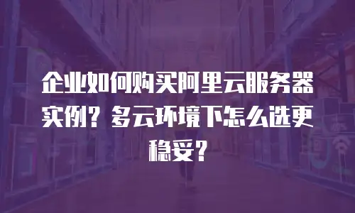 企业如何购买阿里云服务器实例？多云环境下怎么选更稳妥？