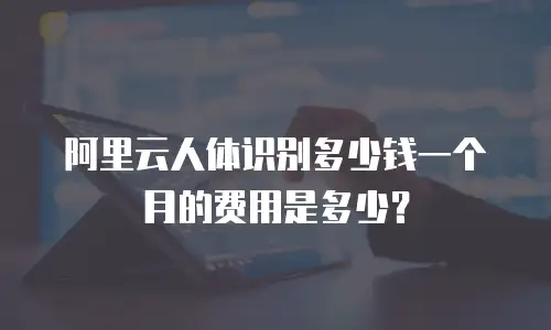 阿里云人体识别多少钱一个月的费用是多少？