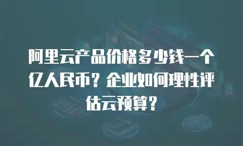 阿里云产品价格多少钱一个亿人民币？企业如何理性评估云预算？