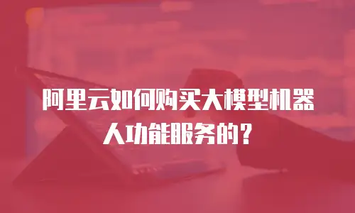 阿里云如何购买大模型机器人功能服务的？