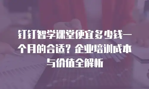 钉钉智学课堂便宜多少钱一个月的合适？企业培训成本与价值全解析