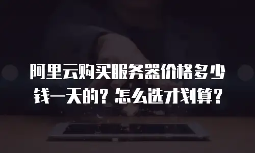 阿里云购买服务器价格多少钱一天的？怎么选才划算？