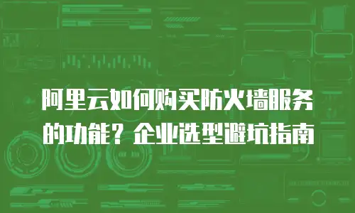 阿里云如何购买防火墙服务的功能？企业选型避坑指南