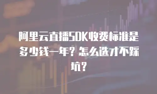 阿里云直播SDK收费标准是多少钱一年？怎么选才不踩坑？