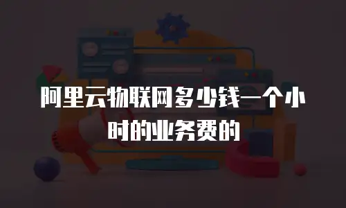 阿里云物联网多少钱一个小时的业务费的