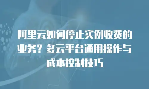 阿里云如何停止实例收费的业务？多云平台通用操作与成本控制技巧