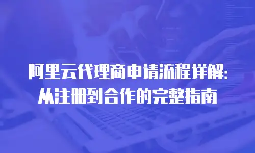 阿里云代理商申请流程详解：从注册到合作的完整指南