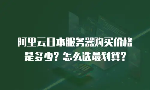 阿里云日本服务器购买价格是多少？怎么选最划算？