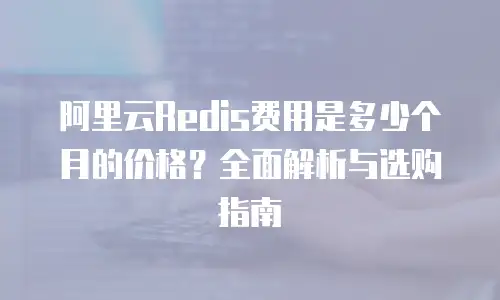 阿里云Redis费用是多少个月的价格？全面解析与选购指南