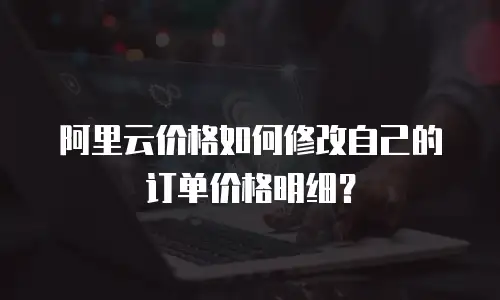 阿里云价格如何修改自己的订单价格明细？