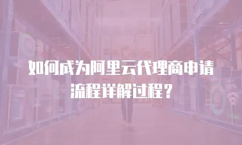 如何成为阿里云代理商申请流程详解过程？