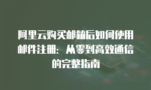 阿里云购买邮箱后如何使用邮件注册：从零到高效通信的完整指南