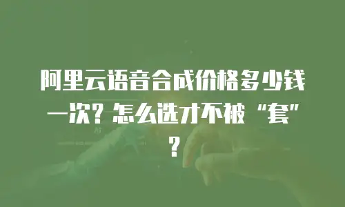 阿里云语音合成价格多少钱一次？怎么选才不被“套”？