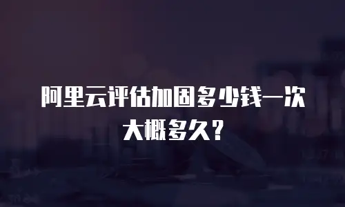 阿里云评估加固多少钱一次大概多久？