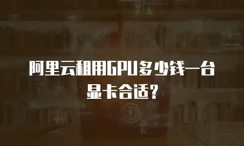 阿里云租用GPU多少钱一台显卡合适？