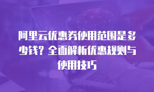 阿里云优惠券使用范围是多少钱？全面解析优惠规则与使用技巧