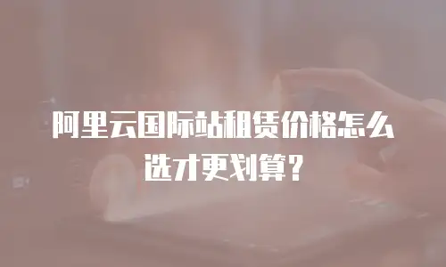 阿里云国际站租赁价格怎么选才更划算？