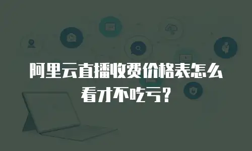 阿里云直播收费价格表怎么看才不吃亏？
