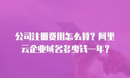 公司注册费用怎么算？阿里云企业域名多少钱一年？