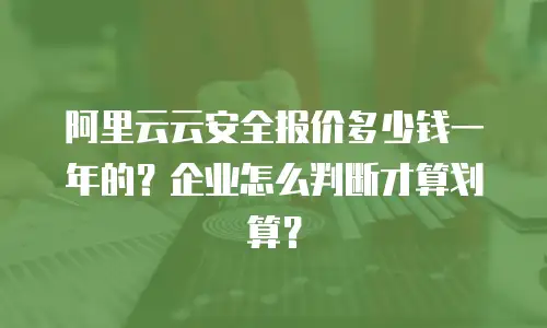 阿里云云安全报价多少钱一年的？企业怎么判断才算划算？