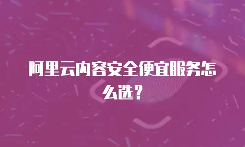 阿里云内容安全便宜服务怎么选？