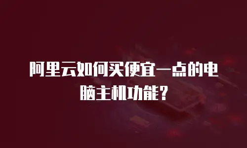 阿里云如何买便宜一点的电脑主机功能？