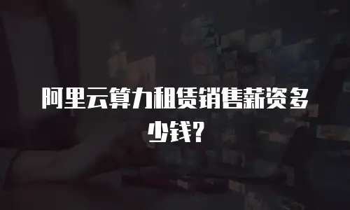 阿里云算力租赁销售薪资多少钱？