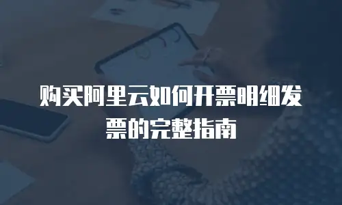 购买阿里云如何开票明细发票的完整指南