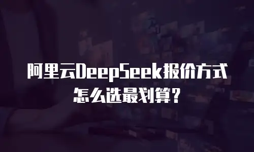 阿里云DeepSeek报价方式怎么选最划算？