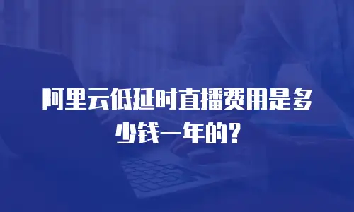 阿里云低延时直播费用是多少钱一年的？