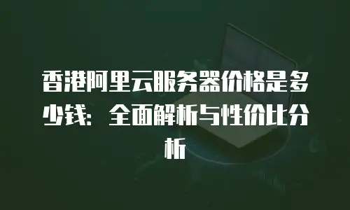 香港阿里云服务器价格是多少钱：全面解析与性价比分析