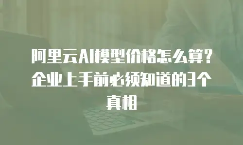 阿里云AI模型价格怎么算？企业上手前必须知道的3个真相